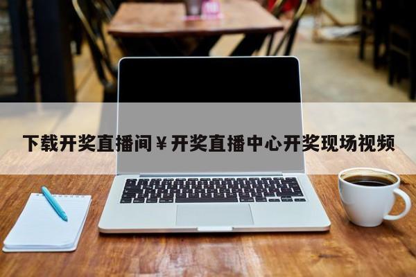 下载开奖直播间￥开奖直播中心开奖现场视频