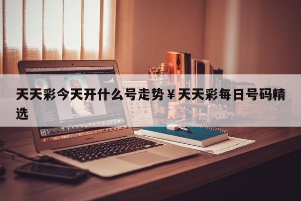 天天彩今天开什么号走势￥天天彩每日号码精选