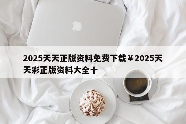 2025天天正版资料免费下载￥2025天天彩正版资料大全十