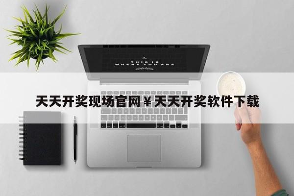 天天开奖现场官网￥天天开奖软件下载