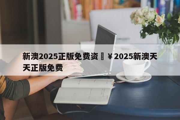 新澳2025正版免费资枓￥2025新澳天天正版免费