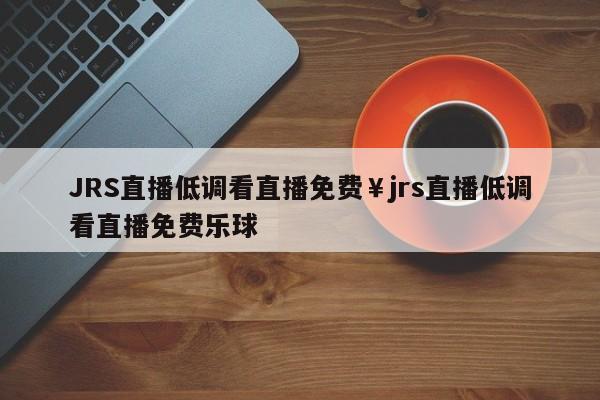JRS直播低调看直播免费￥jrs直播低调看直播免费乐球